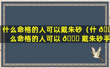 什么命格的人可以戴朱砂（什 🐋 么命格的人可以 🐈 戴朱砂手链）